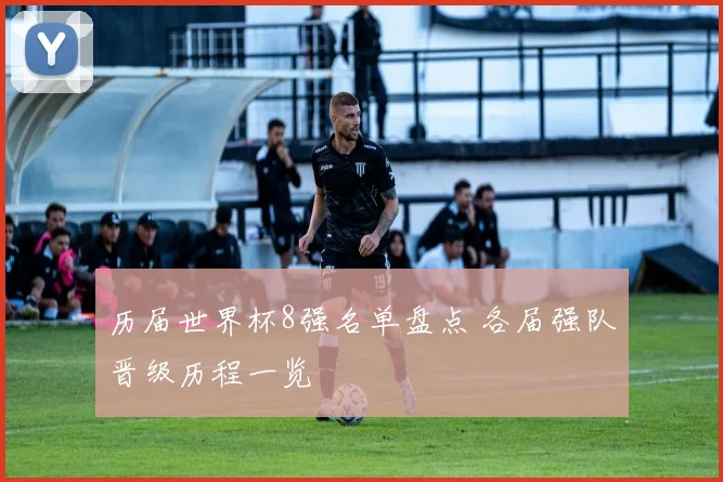 历届世界杯8强名单盘点 各届强队晋级历程一览