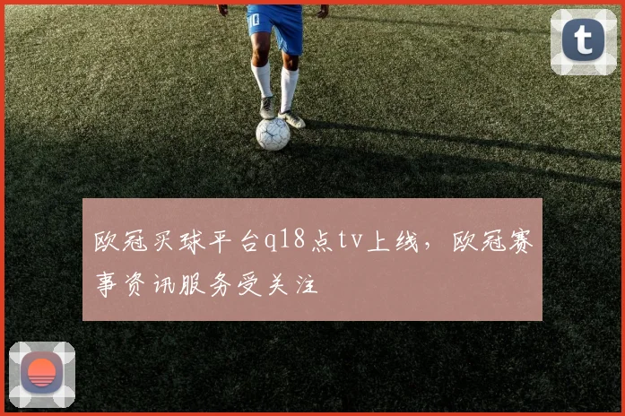 欧冠买球平台q18点tv上线，欧冠赛事资讯服务受关注