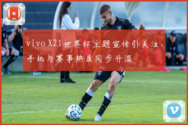 vivo X21世界杯主题宣传引关注，手机与赛事热度同步升温