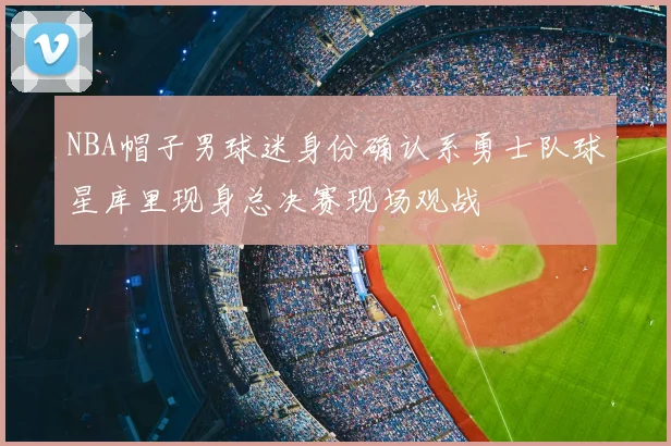 NBA帽子男球迷身份确认系勇士队球星库里现身总决赛现场观战