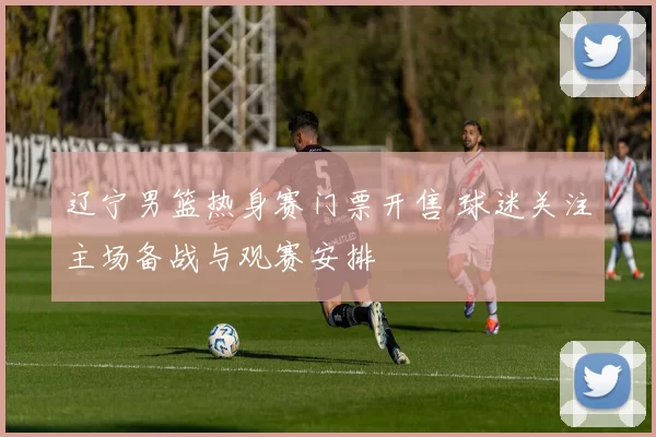 辽宁男篮热身赛门票开售 球迷关注主场备战与观赛安排