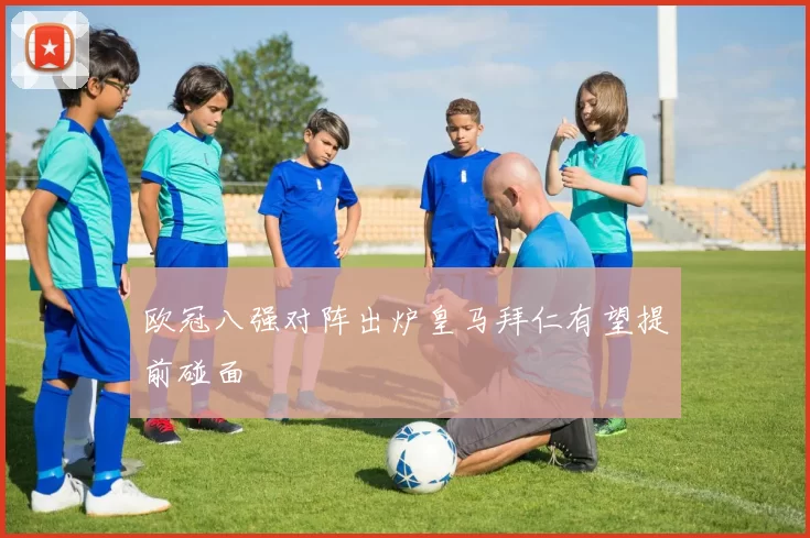 欧冠八强对阵出炉皇马拜仁有望提前碰面