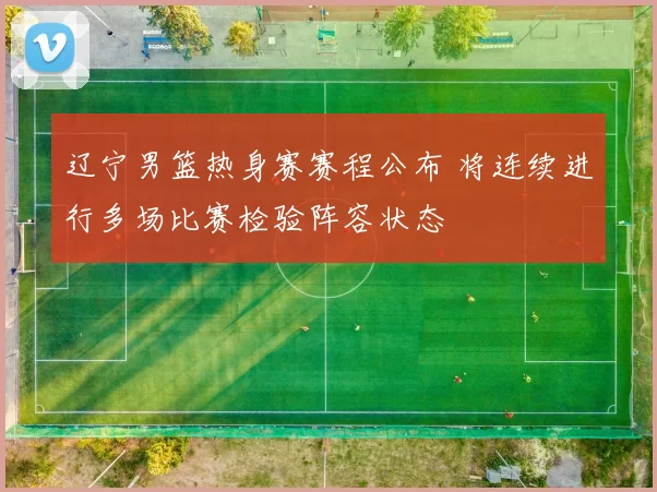 辽宁男篮热身赛赛程公布 将连续进行多场比赛检验阵容状态