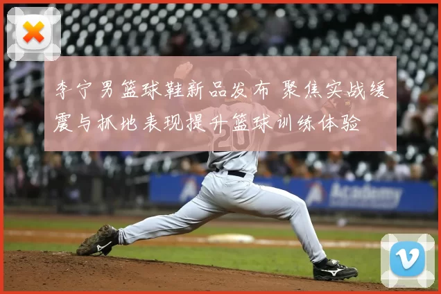 李宁男篮球鞋新品发布 聚焦实战缓震与抓地表现提升篮球训练体验