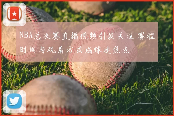 NBA总决赛直播视频引发关注 赛程时间与观看方式成球迷焦点
