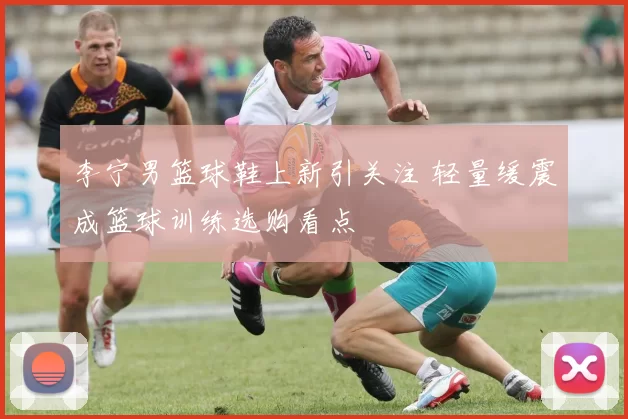 李宁男篮球鞋上新引关注 轻量缓震成篮球训练选购看点