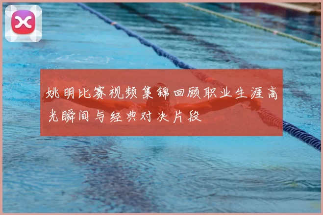 姚明比赛视频集锦回顾职业生涯高光瞬间与经典对决片段