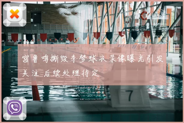 宫鲁鸣撕毁李梦球衣录像曝光引发关注 后续处理待定