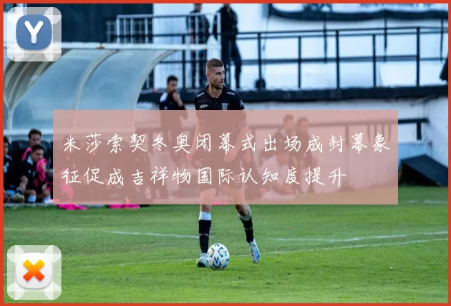 米莎索契冬奥闭幕式出场成封幕象征促成吉祥物国际认知度提升
