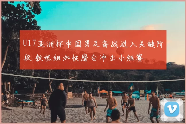 U17亚洲杯中国男足备战进入关键阶段 教练组加快磨合冲击小组赛