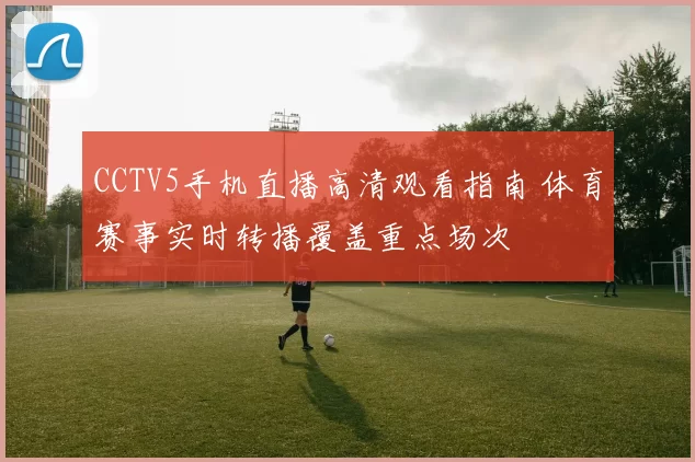 CCTV5手机直播高清观看指南 体育赛事实时转播覆盖重点场次