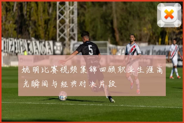 姚明比赛视频集锦回顾职业生涯高光瞬间与经典对决片段