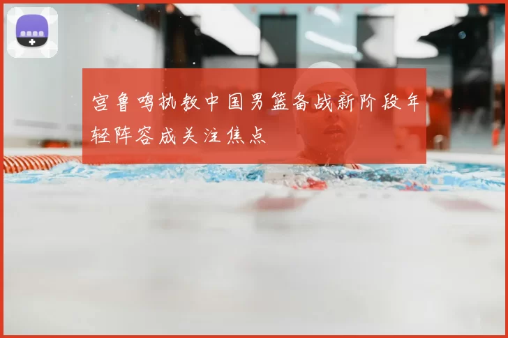 宫鲁鸣执教中国男篮备战新阶段年轻阵容成关注焦点