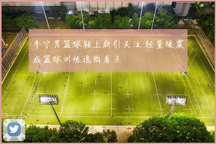 李宁男篮球鞋上新引关注 轻量缓震成篮球训练选购看点