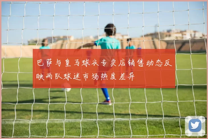 巴萨与皇马球衣专卖店销售动态反映两队球迷市场热度差异