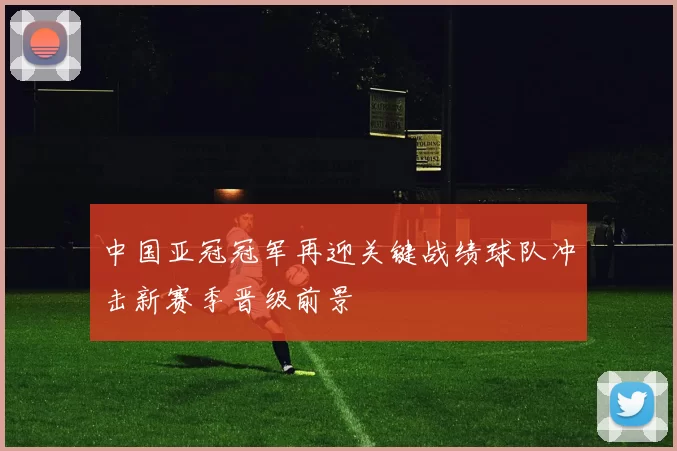 中国亚冠冠军再迎关键战绩球队冲击新赛季晋级前景