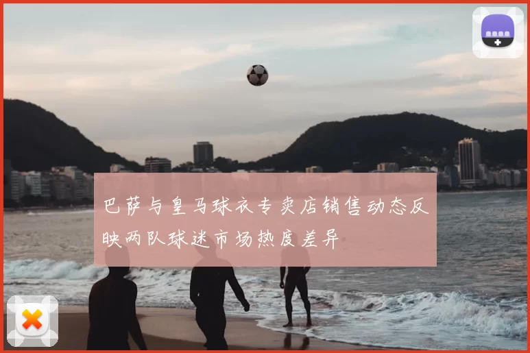 巴萨与皇马球衣专卖店销售动态反映两队球迷市场热度差异