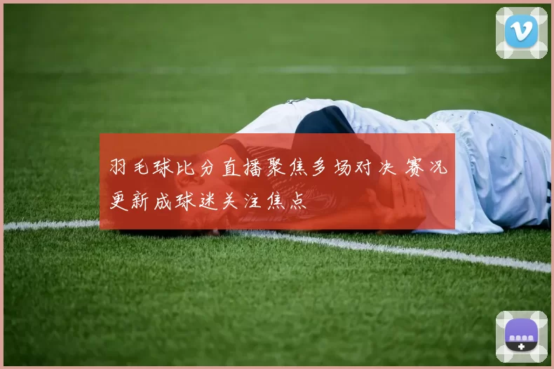 羽毛球比分直播聚焦多场对决 赛况更新成球迷关注焦点