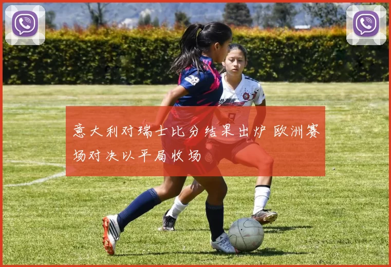 意大利对瑞士比分结果出炉 欧洲赛场对决以平局收场