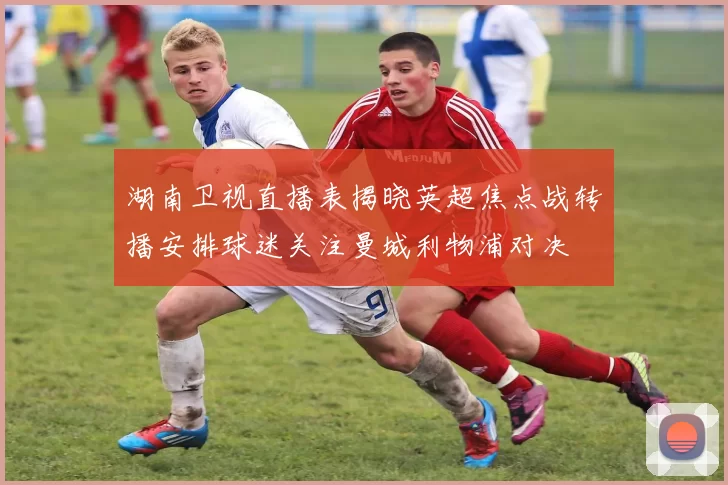 湖南卫视直播表揭晓英超焦点战转播安排球迷关注曼城利物浦对决