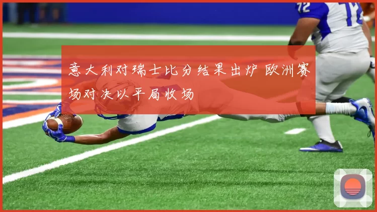 意大利对瑞士比分结果出炉 欧洲赛场对决以平局收场