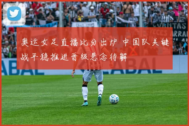 奥运女足直播比分出炉 中国队关键战平稳推进晋级悬念待解