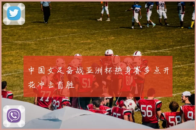 中国女足备战亚洲杯热身赛多点开花冲击首胜