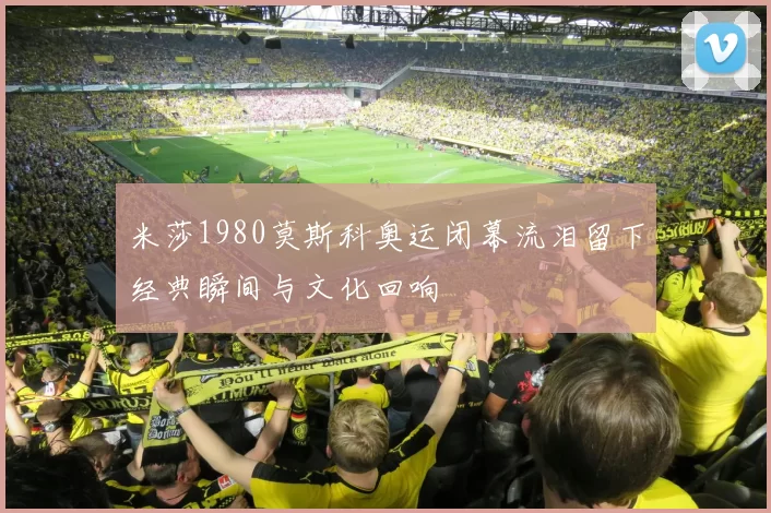 米莎1980莫斯科奥运闭幕流泪留下经典瞬间与文化回响