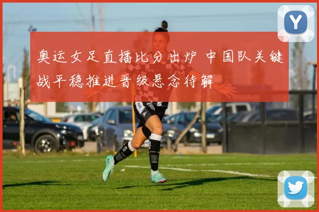 奥运女足直播比分出炉 中国队关键战平稳推进晋级悬念待解