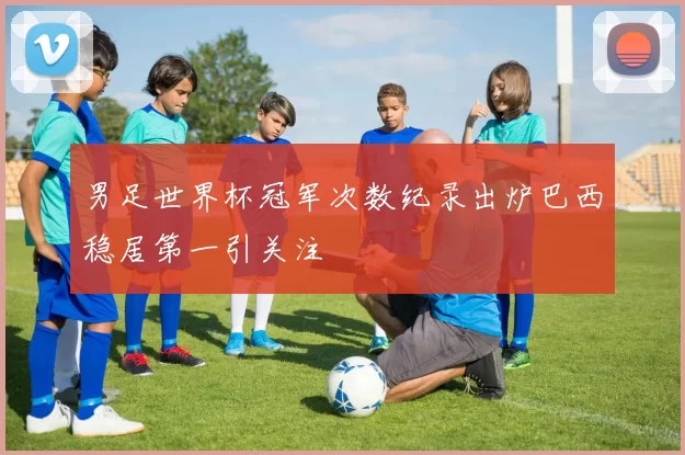男足世界杯冠军次数纪录出炉巴西稳居第一引关注
