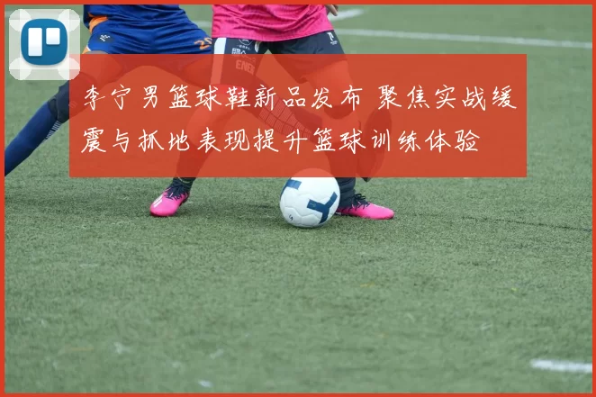 李宁男篮球鞋新品发布 聚焦实战缓震与抓地表现提升篮球训练体验